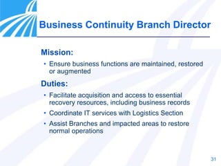 31
Mission:
• Ensure business functions are maintained, restored
or augmented
Duties:
• Facilitate acquisition and access to essential
recovery resources, including business records
• Coordinate IT services with Logistics Section
• Assist Branches and impacted areas to restore
normal operations
Business Continuity Branch Director
 