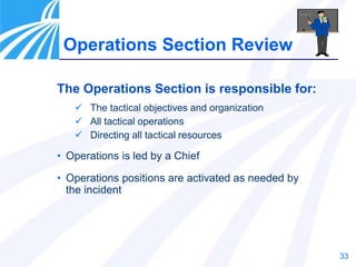 33
Operations Section Review
The Operations Section is responsible for:
 The tactical objectives and organization
 All tactical operations
 Directing all tactical resources
• Operations is led by a Chief
• Operations positions are activated as needed by
the incident
 