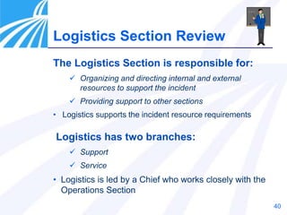 40
The Logistics Section is responsible for:
 Organizing and directing internal and external
resources to support the incident
 Providing support to other sections
• Logistics supports the incident resource requirements
Logistics has two branches:
 Support
 Service
• Logistics is led by a Chief who works closely with the
Operations Section
Logistics Section Review
 