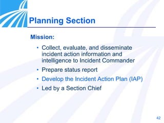 42
Mission:
• Collect, evaluate, and disseminate
incident action information and
intelligence to Incident Commander
• Prepare status report
• Develop the Incident Action Plan (IAP)
• Led by a Section Chief
Planning Section
 