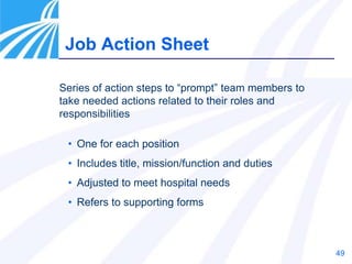 49
Job Action Sheet
Series of action steps to “prompt” team members to
take needed actions related to their roles and
responsibilities
• One for each position
• Includes title, mission/function and duties
• Adjusted to meet hospital needs
• Refers to supporting forms
 