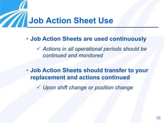 55
Job Action Sheet Use
• Job Action Sheets are used continuously
 Actions in all operational periods should be
continued and monitored
• Job Action Sheets should transfer to your
replacement and actions continued
 Upon shift change or position change
 