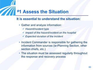 60
It is essential to understand the situation:
• Gather and analyze information:
 Hazard/incident type
 Impact of the hazard/incident on the hospital
 Expected duration of the incident
• Incident Commander is responsible for gathering the
information from sources (ie-Planning Section, other
section chiefs, etc.)
• The situation must be assessed regularly throughout
the response and recovery process
#1 Assess the Situation
 