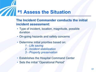 61
• Type of incident, location, magnitude, possible
duration
• On-going hazards and safety concerns
• Determine initial priorities based on:
1 - Life saving
2 - Incident stabilization
3 - Property preservation
• Establishes the Hospital Command Center
• Sets the initial “Operational Period”
The Incident Commander conducts the initial
incident assessment:
#1 Assess the Situation
 