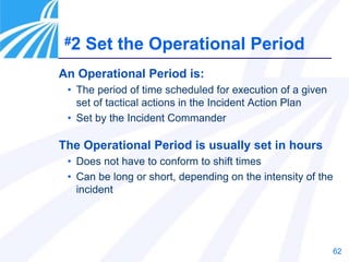 62
An Operational Period is:
• The period of time scheduled for execution of a given
set of tactical actions in the Incident Action Plan
• Set by the Incident Commander
The Operational Period is usually set in hours
• Does not have to conform to shift times
• Can be long or short, depending on the intensity of the
incident
#2 Set the Operational Period
 