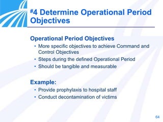 64
Operational Period Objectives
• More specific objectives to achieve Command and
Control Objectives
• Steps during the defined Operational Period
• Should be tangible and measurable
Example:
• Provide prophylaxis to hospital staff
• Conduct decontamination of victims
#4 Determine Operational Period
Objectives
 
