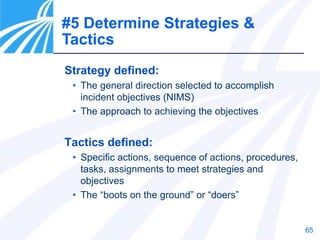 65
#5 Determine Strategies &
Tactics
Strategy defined:
• The general direction selected to accomplish
incident objectives (NIMS)
• The approach to achieving the objectives
Tactics defined:
• Specific actions, sequence of actions, procedures,
tasks, assignments to meet strategies and
objectives
• The “boots on the ground” or “doers”
 