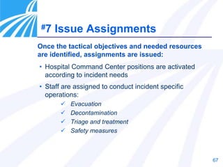 67
• Hospital Command Center positions are activated
according to incident needs
• Staff are assigned to conduct incident specific
operations:
 Evacuation
 Decontamination
 Triage and treatment
 Safety measures
Once the tactical objectives and needed resources
are identified, assignments are issued:
#7 Issue Assignments
 