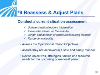 69
#9 Reassess & Adjust Plans
Conduct a current situation assessment
 Update situation/incident information
 Assess the impact on the hospital
 Length and duration of continued/resolving incident
 Resource availability
• Assess the Operational Period Objectives
• Assure they are achieved in a safe and timely manner
• Revise objectives, strategies, tactics and resource
needs for the upcoming operational period
 
