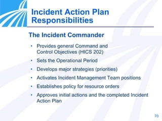70
Incident Action Plan
Responsibilities
The Incident Commander
• Provides general Command and
Control Objectives (HICS 202)
• Sets the Operational Period
• Develops major strategies (priorities)
• Activates Incident Management Team positions
• Establishes policy for resource orders
• Approves initial actions and the completed Incident
Action Plan
 