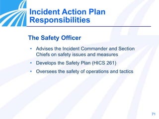 71
The Safety Officer
• Advises the Incident Commander and Section
Chiefs on safety issues and measures
• Develops the Safety Plan (HICS 261)
• Oversees the safety of operations and tactics
Incident Action Plan
Responsibilities
 