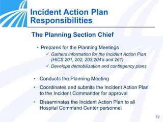 72
The Planning Section Chief
• Prepares for the Planning Meetings
 Gathers information for the Incident Action Plan
(HICS 201, 202, 203,204’s and 261)
 Develops demobilization and contingency plans
• Conducts the Planning Meeting
• Coordinates and submits the Incident Action Plan
to the Incident Commander for approval
• Disseminates the Incident Action Plan to all
Hospital Command Center personnel
Incident Action Plan
Responsibilities
 