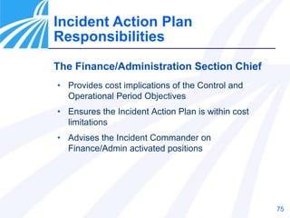 75
The Finance/Administration Section Chief
• Provides cost implications of the Control and
Operational Period Objectives
• Ensures the Incident Action Plan is within cost
limitations
• Advises the Incident Commander on
Finance/Admin activated positions
Incident Action Plan
Responsibilities
 