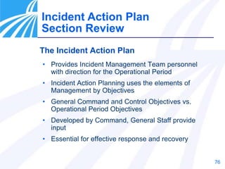 76
The Incident Action Plan
• Provides Incident Management Team personnel
with direction for the Operational Period
• Incident Action Planning uses the elements of
Management by Objectives
• General Command and Control Objectives vs.
Operational Period Objectives
• Developed by Command, General Staff provide
input
• Essential for effective response and recovery
Incident Action Plan
Section Review
 