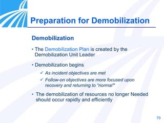 79
Preparation for Demobilization
Demobilization
• The Demobilization Plan is created by the
Demobilization Unit Leader
• Demobilization begins
 As incident objectives are met
 Follow-on objectives are more focused upon
recovery and returning to “normal”
• The demobilization of resources no longer Needed
should occur rapidly and efficiently
 