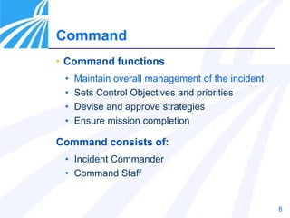8
Command
• Command functions
• Maintain overall management of the incident
• Sets Control Objectives and priorities
• Devise and approve strategies
• Ensure mission completion
Command consists of:
• Incident Commander
• Command Staff
 
