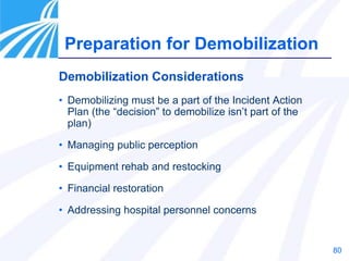 80
Demobilization Considerations
• Demobilizing must be a part of the Incident Action
Plan (the “decision” to demobilize isn’t part of the
plan)
• Managing public perception
• Equipment rehab and restocking
• Financial restoration
• Addressing hospital personnel concerns
Preparation for Demobilization
 