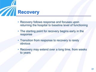 81
• Recovery follows response and focuses upon
returning the hospital to baseline level of functioning
• The starting point for recovery begins early in the
response
• Transition from response to recovery is rarely
obvious
• Recovery may extend over a long time, from weeks
to years
Recovery
 