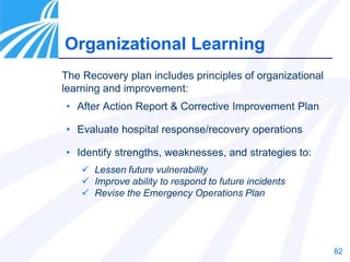 82
The Recovery plan includes principles of organizational
learning and improvement:
• After Action Report & Corrective Improvement Plan
• Evaluate hospital response/recovery operations
• Identify strengths, weaknesses, and strategies to:
 Lessen future vulnerability
 Improve ability to respond to future incidents
 Revise the Emergency Operations Plan
Organizational Learning
 