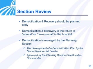 83
Section Review
• Demobilization & Recovery should be planned
early
• Demobilization & Recovery is the return to
“normal” or “new-normal” in the hospital
• Demobilization is managed by the Planning
Section
 The development of a Demobilization Plan by the
Demobilization Unit Leader
 Approved by the Planning Section Chief/Incident
Commander
 