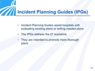 87
Incident Planning Guides (IPGs)
• Incident Planning Guides assist hospitals with
evaluating existing plans or writing needed plans
• The IPGs address the 27 scenarios
• They are intended to promote more thorough
plans
 