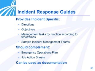 88
Provides Incident Specific:
• Directions
• Objectives
• Management tasks by function according to
timeframes
• Sample Incident Management Teams
Should complement:
• Emergency Operations Plan
• Job Action Sheets
Can be used as documentation
Incident Response Guides
 