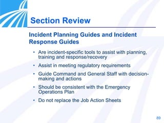 89
Section Review
Incident Planning Guides and Incident
Response Guides
• Are incident-specific tools to assist with planning,
training and response/recovery
• Assist in meeting regulatory requirements
• Guide Command and General Staff with decision-
making and actions
• Should be consistent with the Emergency
Operations Plan
• Do not replace the Job Action Sheets
 