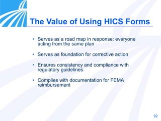 92
• Serves as a road map in response: everyone
acting from the same plan
• Serves as foundation for corrective action
• Ensures consistency and compliance with
regulatory guidelines
• Complies with documentation for FEMA
reimbursement
The Value of Using HICS Forms
 