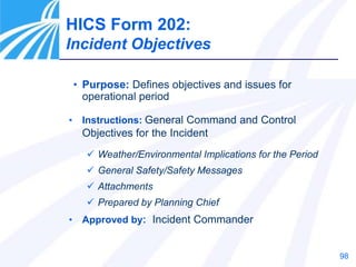 98
• Purpose: Defines objectives and issues for
operational period
• Instructions: General Command and Control
Objectives for the Incident
 Weather/Environmental Implications for the Period
 General Safety/Safety Messages
 Attachments
 Prepared by Planning Chief
• Approved by: Incident Commander
HICS Form 202:
Incident Objectives
 
