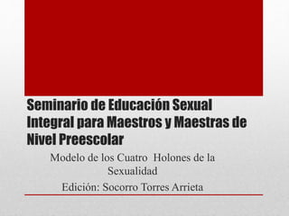 Seminario de Educación Sexual 
Integral para Maestros y Maestras de 
Nivel Preescolar 
Modelo de los Cuatro Holones de la 
Sexualidad 
Edición: Socorro Torres Arrieta 
 