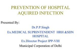 PREVENTION OF HOSPITAL
AQUIRED INFECTION
Presented By:
Dr.P.P.Singh
Ex.MEDICAL SUPRINTENDENT HRH &SDN
HOSPITAL
Ex.Director Project IPP-VIII
Municipal Corporation of Delhi

 