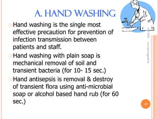 A. HAND WASHING
Hand washing is the single most
effective precaution for prevention of
infection transmission between
patients and staff.
Hand washing with plain soap is
mechanical removal of soil and
transient bacteria (for 10- 15 sec.)
Hand antisepsis is removal & destroy
of transient flora using anti-microbial
soap or alcohol based hand rub (for 60
sec.)
3/23/2020www.nursingpath.in
15
 