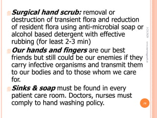 Surgical hand scrub: removal or
destruction of transient flora and reduction
of resident flora using anti-microbial soap or
alcohol based detergent with effective
rubbing (for least 2-3 min)
Our hands and fingers are our best
friends but still could be our enemies if they
carry infective organisms and transmit them
to our bodies and to those whom we care
for.
Sinks & soap must be found in every
patient care room. Doctors, nurses must
comply to hand washing policy.
3/23/2020www.nursingpath.in
16
 