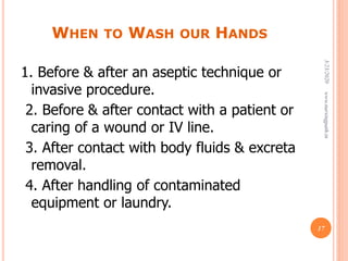 WHEN TO WASH OUR HANDS
1. Before & after an aseptic technique or
invasive procedure.
2. Before & after contact with a patient or
caring of a wound or IV line.
3. After contact with body fluids & excreta
removal.
4. After handling of contaminated
equipment or laundry.
3/23/2020www.nursingpath.in
17
 