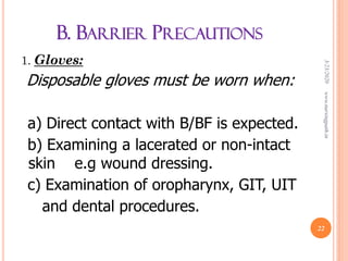 B. BARRIER PRECAUTIONS
1. Gloves:
Disposable gloves must be worn when:
a) Direct contact with B/BF is expected.
b) Examining a lacerated or non-intact
skin e.g wound dressing.
c) Examination of oropharynx, GIT, UIT
and dental procedures.
3/23/2020www.nursingpath.in
22
 