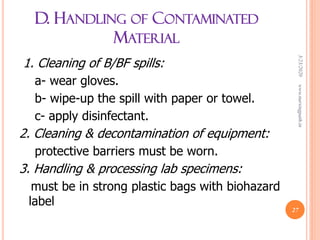 D. HANDLING OF CONTAMINATED
MATERIAL
1. Cleaning of B/BF spills:
a- wear gloves.
b- wipe-up the spill with paper or towel.
c- apply disinfectant.
2. Cleaning & decontamination of equipment:
protective barriers must be worn.
3. Handling & processing lab specimens:
must be in strong plastic bags with biohazard
label
3/23/2020www.nursingpath.in
27
 