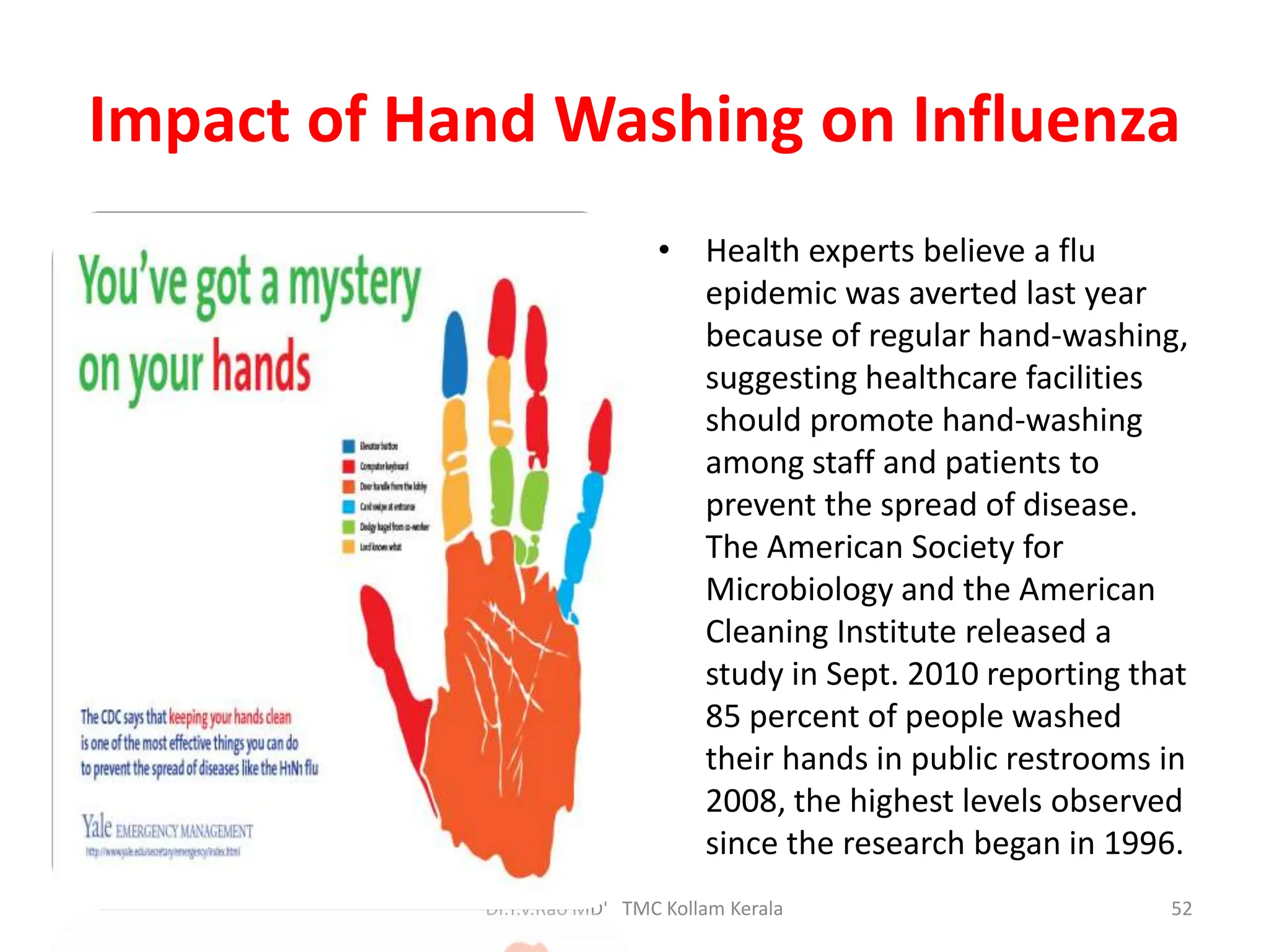 Impact of Hand Washing on Influenza
• Health experts believe a flu
epidemic was averted last year
because of regular hand-washing,
suggesting healthcare facilities
should promote hand-washing
among staff and patients to
prevent the spread of disease.
The American Society for
Microbiology and the American
Cleaning Institute released a
study in Sept. 2010 reporting that
85 percent of people washed
their hands in public restrooms in
2008, the highest levels observed
since the research began in 1996.
Dr.T.V.Rao MD' TMC Kollam Kerala 52