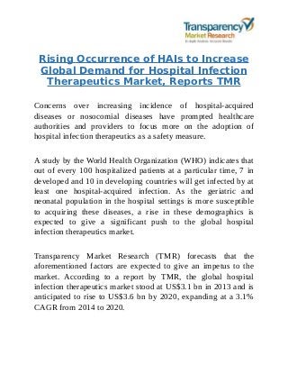 Rising Occurrence of HAIs to Increase
Global Demand for Hospital Infection
Therapeutics Market, Reports TMR
Concerns over increasing incidence of hospital-acquired
diseases or nosocomial diseases have prompted healthcare
authorities and providers to focus more on the adoption of
hospital infection therapeutics as a safety measure.
A study by the World Health Organization (WHO) indicates that
out of every 100 hospitalized patients at a particular time, 7 in
developed and 10 in developing countries will get infected by at
least one hospital-acquired infection. As the geriatric and
neonatal population in the hospital settings is more susceptible
to acquiring these diseases, a rise in these demographics is
expected to give a significant push to the global hospital
infection therapeutics market.
Transparency Market Research (TMR) forecasts that the
aforementioned factors are expected to give an impetus to the
market. According to a report by TMR, the global hospital
infection therapeutics market stood at US$3.1 bn in 2013 and is
anticipated to rise to US$3.6 bn by 2020, expanding at a 3.1%
CAGR from 2014 to 2020.
 