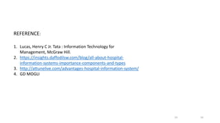 REFERENCE:
1. Lucas, Henry C Jr. Tata : Information Technology for
Management, McGraw Hill.
2. https://insights.daffodilsw.com/blog/all-about-hospital-
information-systems-importance-components-and-types
3. http://attunelive.com/advantages-hospital-information-system/
4. GD MOGLI
10
10
 