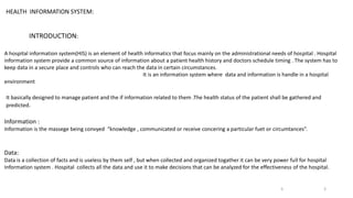 HEALTH INFORMATION SYSTEM:
INTRODUCTION:
A hospital information system(HIS) is an element of health informatics that focus mainly on the administrational needs of hospital . Hospital
information system provide a common source of information about a patient health history and doctors schedule timing . The system has to
keep data in a secure place and controls who can reach the data in certain circumstances.
It is an information system where data and information is handle in a hospital
environment
It basically designed to manage patient and the if information related to them .The health status of the patient shall be gathered and
predicted.
Information :
Information is the massege being convyed “knowledge , communicated or receive concering a particular fuet or circumtances”.
Data:
Data is a collection of facts and is useless by them self , but when collected and organized togather it can be very power full for hospital
Information system . Hospital collects all the data and use it to make decisions that can be analyzed for the effectiveness of the hospital.
3
3
 