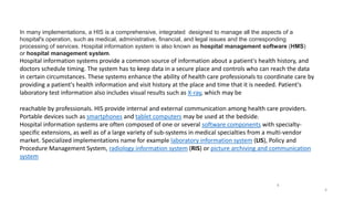 In many implementations, a HIS is a comprehensive, integrated designed to manage all the aspects of a
hospital's operation, such as medical, administrative, financial, and legal issues and the corresponding
processing of services. Hospital information system is also known as hospital management software (HMS)
or hospital management system.
Hospital information systems provide a common source of information about a patient's health history, and
doctors schedule timing. The system has to keep data in a secure place and controls who can reach the data
in certain circumstances. These systems enhance the ability of health care professionals to coordinate care by
providing a patient's health information and visit history at the place and time that it is needed. Patient's
laboratory test information also includes visual results such as X-ray, which may be
reachable by professionals. HIS provide internal and external communication among health care providers.
Portable devices such as smartphones and tablet computers may be used at the bedside.
Hospital information systems are often composed of one or several software components with specialty-
specific extensions, as well as of a large variety of sub-systems in medical specialties from a multi-vendor
market. Specialized implementations name for example laboratory information system (LIS), Policy and
Procedure Management System, radiology information system (RIS) or picture archiving and communication
system
4
4
 