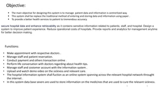 Objective:
 The main objective for designing this system is to manage patient data and information is centrerlized way.
 This system shall be replace the traditional method of entering and storing data and information using paper .
 To provide a better health services to patient to tremendous accuracy.
secure hospital data and enhance retrievability as it contains sensitive information related to patients, staff, and hospital. Design a
system to improve patient experience. Reduce operational costs of hospitals. Provide reports and analytics for management anytime
for better decision making.
Functions:
• Make appointment with respective doctors .
• Manage staff and patient reservation.
• Conduct payment and others transaction online .
• Perform life conversation with doctors regarding about health tips.
• Manage staff and costomer account with the information system .
• Upload and watch demo video on the sickness and relevant care.
• The hospital information system shall fuction as an online system spanning across the relevant hospital network throught
the internet .
• In this system data base severs are used to store information on the medicines that are used to cure the relevant sickness.
5
5
 
