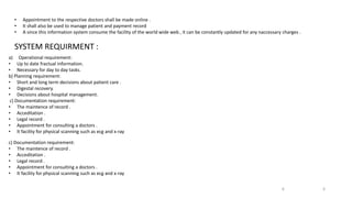 • Appointment to the respective doctors shall be made online .
• It shall also be used to manage patient and payment record
• A since this information system consume the facility of the world wide web , it can be constantly updated for any naccessary charges .
SYSTEM REQUIRMENT :
a) Operational requirement:
• Up to date fractual information.
• Necessary for day to day tasks.
b) Planning requirement:
• Short and long term decisions about patient care .
• Digestal recovery.
• Decisions about hospital management.
c) Documentation requirement:
• The maintence of record .
• Acceditation .
• Legal record .
• Appointment for consulting a doctors .
• It facility for physical scanning such as ecg and x-ray
c) Documentation requirement:
• The maintence of record .
• Acceditation .
• Legal record .
• Appointment for consulting a doctors .
• It facility for physical scanning such as ecg and x-ray
6
6
 