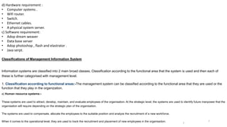 d) Hardware requirement :
• Computer systems .
• Wifi router.
• Switch.
• Ethernet cables.
• A physical system server.
c) Software requirement:
• Adop dream weaver
• Data base server
• Adop photoshop , flash and elastrator .
• Java serpt.
Classifications of Management Information System
Information systems are classified into 2 main broad classes. Classification according to the functional area that the system is used and then each of
these is further categorised with management level.
1. Classification according to functional areas:-The management system can be classified according to the functional area that they are used or the
function that they play in the organization.
a) Human resource systems:-
These systems are used to attract, develop, maintain, and evaluate employees of the organisation. At the strategic level, the systems are used to identify future manpower that the
organisation will require depending on the strategic plan of the organisation.
The systems are used to compensate, allocate the employees to the suitable position and analyze the recruitment of a new workforce.
When it comes to the operational level, they are used to track the recruitment and placement of new employees in the organisation. 7
7
 