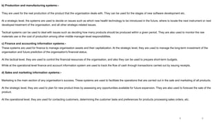 b) Production and manufacturing systems:-
They are used for the real production of the product that the organisation deals with. They can be used for the stages of new software development etc.
At a strategic level, the systems are used to decide on issues such as which new health technology to be introduced in the future, where to locate the next instrument or next
developed treatment of the organisation, and all other strategic-related issues.
Tactical systems can be used to deal with issues such as deciding how many products should be produced within a given period. They are also used to monitor the raw
materials use or the cost of production among other middle manager-level responsibilities.
c) Finance and accounting information systems:-
These systems are used for finance to manage organisation assets and their capitalization. At the strategic level, they are used to manage the long-term investment of the
organisation and future prediction of the organisation's financial status.
At the tactical level, they are used to control the financial resources of the organisation, and also they can be used to prepare short-term budgets.
While at the operational level finance and account information system are used to track the flow of cash through transactions carried out by issuing receipts.
d) Sales and marketing information systems:-
Marketing is the main section of any organisation’s success. These systems are used to facilitate the operations that are carried out in the sale and marketing of all products.
At the strategic level, they are used to plan for new product lines by assessing any opportunities available for future expansion. They are also used to forecast the sale of the
product.
At the operational level, they are used for contacting customers, determining the customer taste and preferences for products processing sales orders, etc.
8
8
 