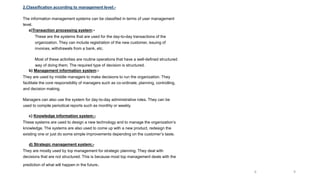 2.Classification according to management level:-
The information management systems can be classified in terms of user management
level.
a)Transaction processing system:-
These are the systems that are used for the day-to-day transactions of the
organization. They can include registration of the new customer, issuing of
invoices, withdrawals from a bank, etc.
Most of these activities are routine operations that have a well-defined structured
way of doing them. The required type of decision is structured.
b) Management information system:-
They are used by middle managers to make decisions to run the organization. They
facilitate the core responsibility of managers such as co-ordinate, planning, controlling,
and decision making.
Managers can also use the system for day-to-day administrative roles. They can be
used to compile periodical reports such as monthly or weekly.
c) Knowledge information system:-
These systems are used to design a new technology and to manage the organization’s
knowledge. The systems are also used to come up with a new product, redesign the
existing one or just do some simple improvements depending on the customer’s taste.
d) Strategic management system;-
They are mostly used by top management for strategic planning. They deal with
decisions that are not structured. This is because most top management deals with the
prediction of what will happen in the future.
9
9
 