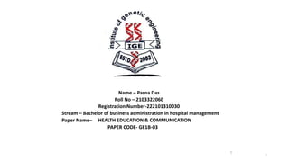 Name – Parna Das
Roll No – 2103322060
Registration Number-222101310030
Stream – Bachelor of business administration in hospital management
Paper Name– HEALTH EDUCATION & COMMUNICATION
PAPER CODE- GE1B-03
1
1
 