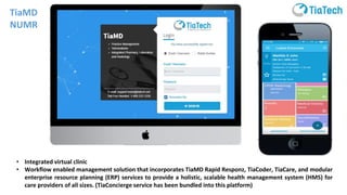 • Integrated virtual clinic
• Workflow enabled management solution that incorporates TiaMD Rapid Responz, TiaCoder, TiaCare, and modular
enterprise resource planning (ERP) services to provide a holistic, scalable health management system (HMS) for
care providers of all sizes. (TiaConcierge service has been bundled into this platform)
TiaMD
NUMR
 