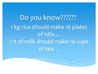 Do you know??????
1 kg rice should make 16 plates
             of Idlis…
1 lt of milk should make 16 cups
              of tea…
 
