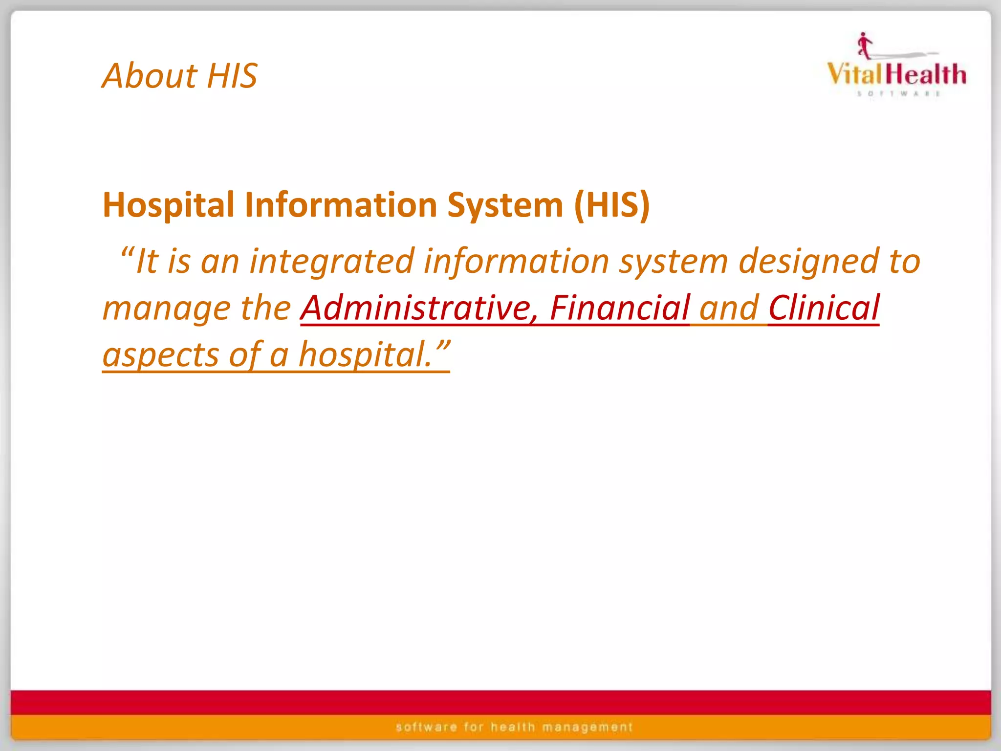 About HISHospital Information System (HIS) “It is an integrated information system designed to manage the Administrative, Financialand Clinicalaspects of a hospital.”